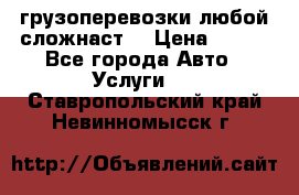 грузоперевозки любой сложнаст  › Цена ­ 100 - Все города Авто » Услуги   . Ставропольский край,Невинномысск г.